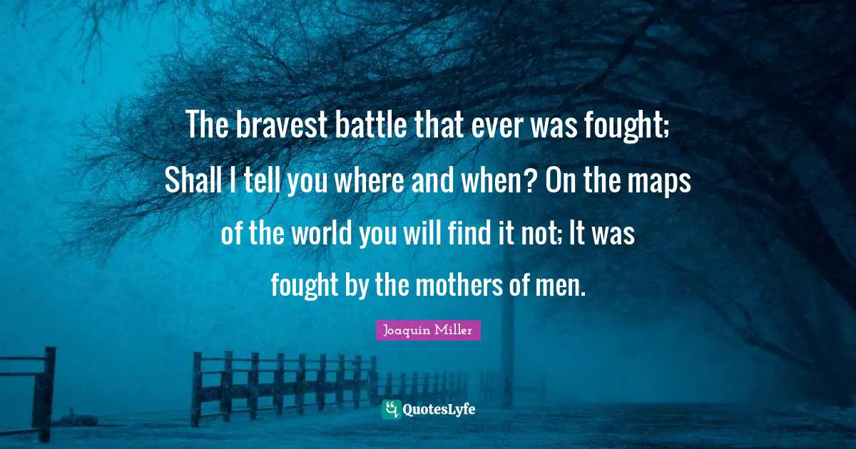 The bravest battle that ever was fought; Shall I tell you where and when? On the maps of the world you will find it not; It was fought by the mothers of men.