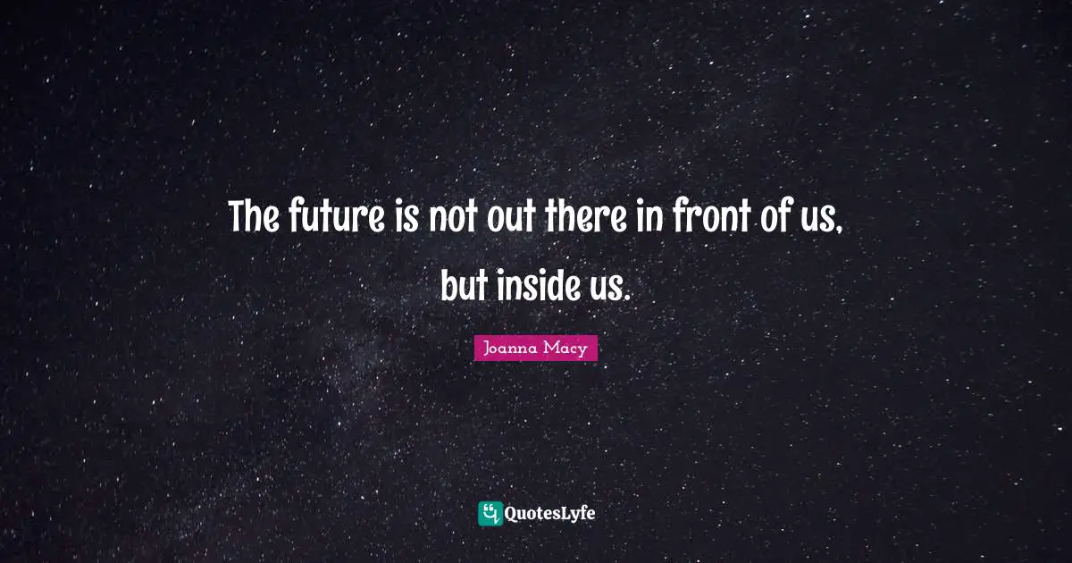 The future is not out there in front of us, but inside us.