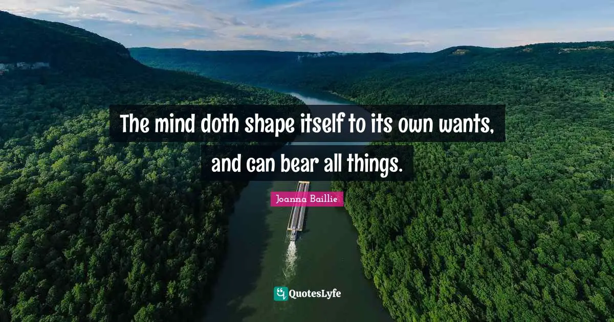 The mind doth shape itself to its own wants, and can bear all things.