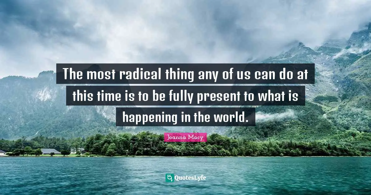 Radical Quotes: "The most radical thing any of us can do at this time is to be fully present to what is happening in the world."