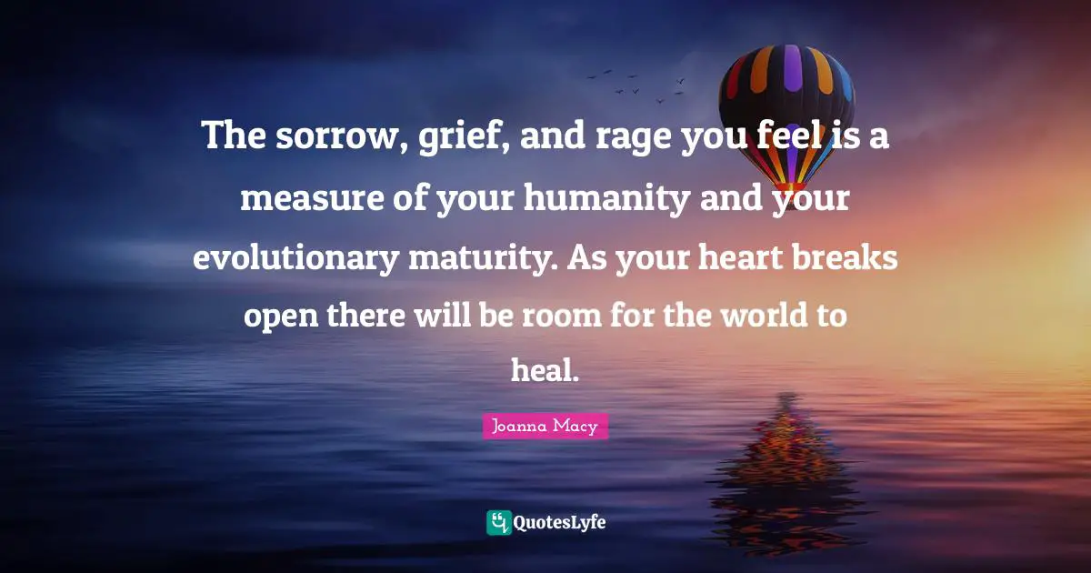 Heal Quotes: "The sorrow, grief, and rage you feel is a measure of your humanity and your evolutionary maturity. As your heart breaks open there will be room for the world to heal."