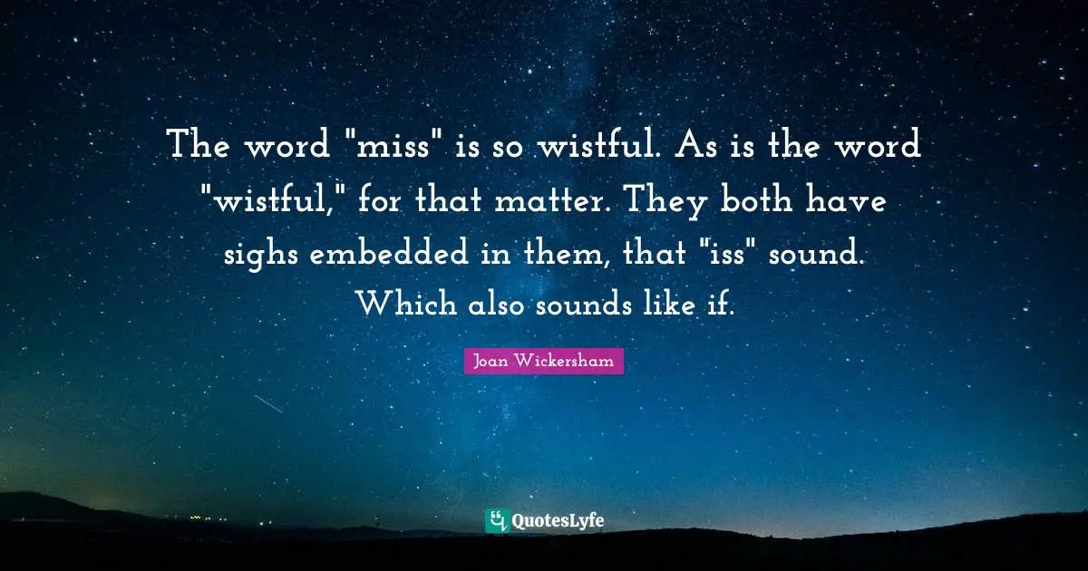 The word "miss" is so wistful. As is the word "wistful," for that matter. They both have sighs embedded in them, that "iss" sound. Which also sounds like if.