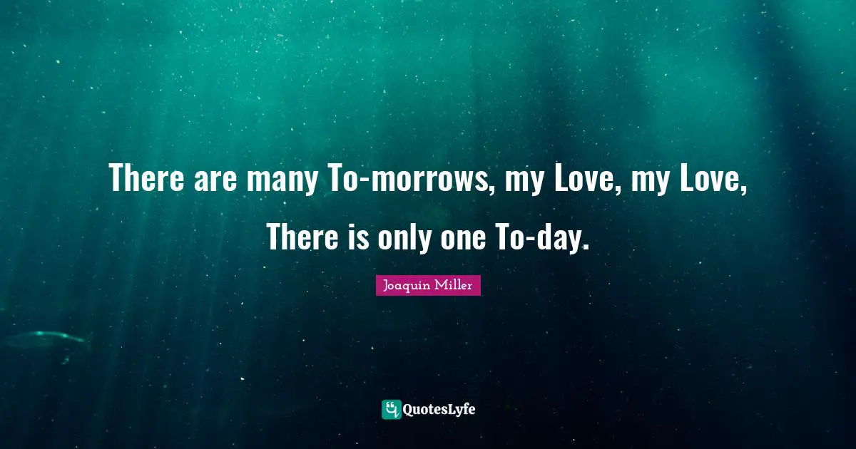 There are many To-morrows, my Love, my Love, There is only one To-day.