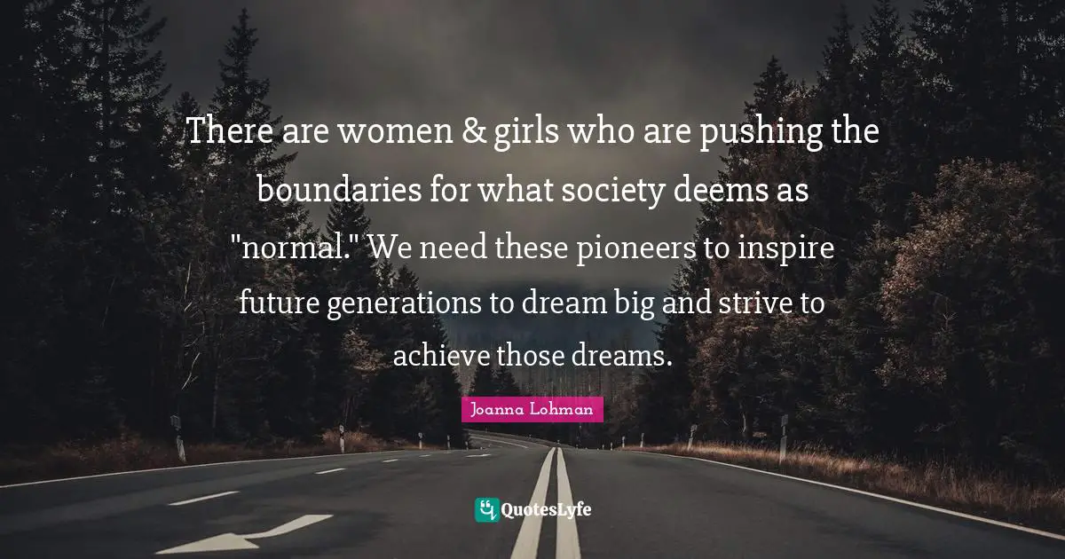 There are women & girls who are pushing the boundaries for what society deems as "normal." We need these pioneers to inspire future generations to dream big and strive to achieve those dreams.
