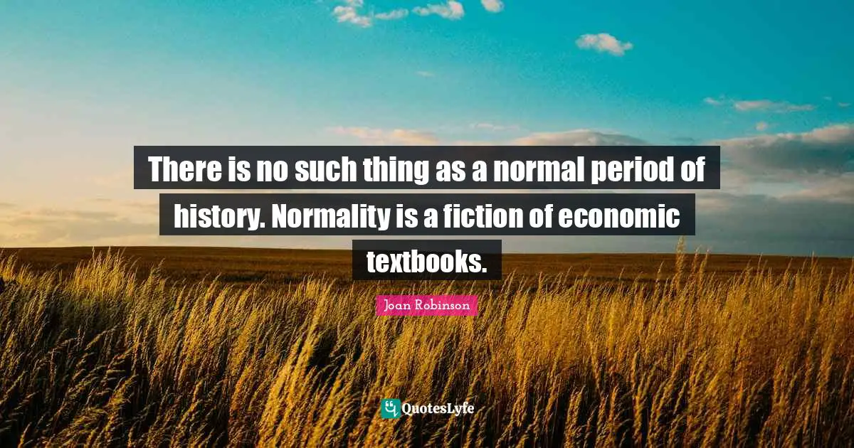 There is no such thing as a normal period of history. Normality is a fiction of economic textbooks.