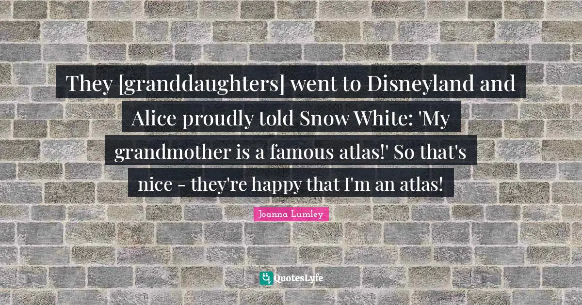 They [granddaughters] went to Disneyland and Alice proudly told Snow White: 'My grandmother is a famous atlas!' So that's nice - they're happy that I'm an atlas!