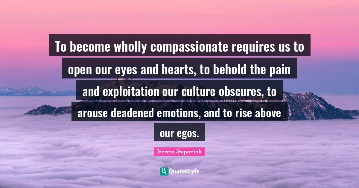 Rise Quotes: "To become wholly compassionate requires us to open our eyes and hearts, to behold the pain and exploitation our culture obscures, to arouse deadened emotions, and to rise above our egos."