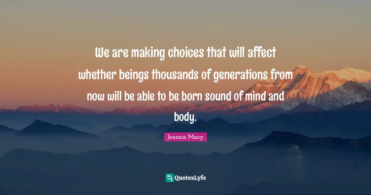We are making choices that will affect whether beings thousands of generations from now will be able to be born sound of mind and body.