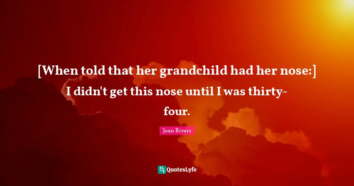 [When told that her grandchild had her nose:] I didn't get this nose until I was thirty-four.