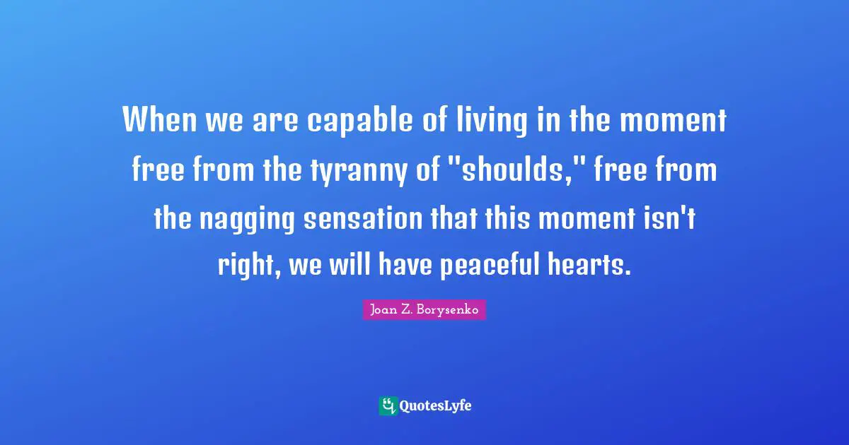 When we are capable of living in the moment free from the tyranny of "shoulds," free from the nagging sensation that this moment isn't right, we will have peaceful hearts.