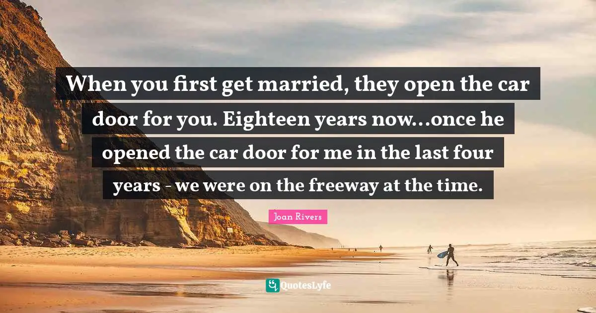 When you first get married, they open the car door for you. Eighteen years now...once he opened the car door for me in the last four years - we were on the freeway at the time.
