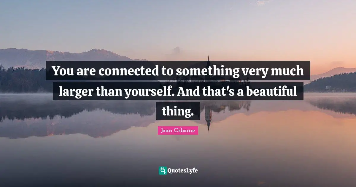 You are connected to something very much larger than yourself. And that's a beautiful thing.