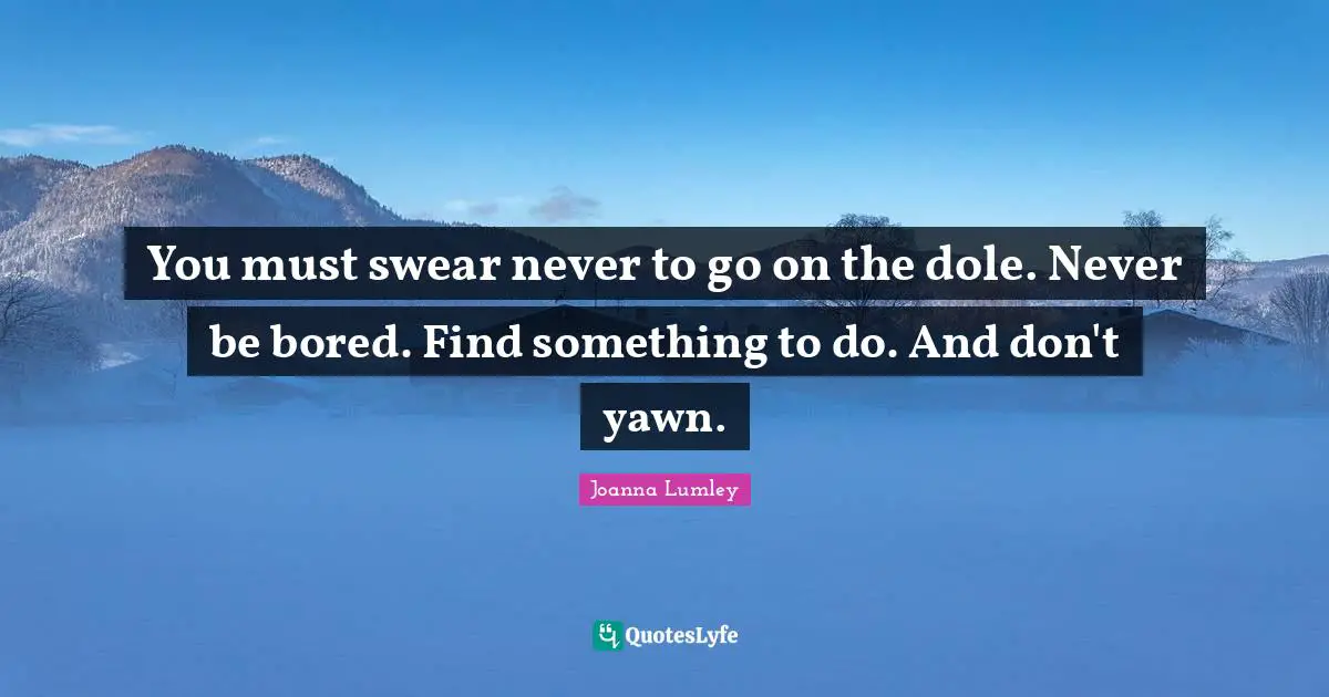 You must swear never to go on the dole. Never be bored. Find something to do. And don't yawn.