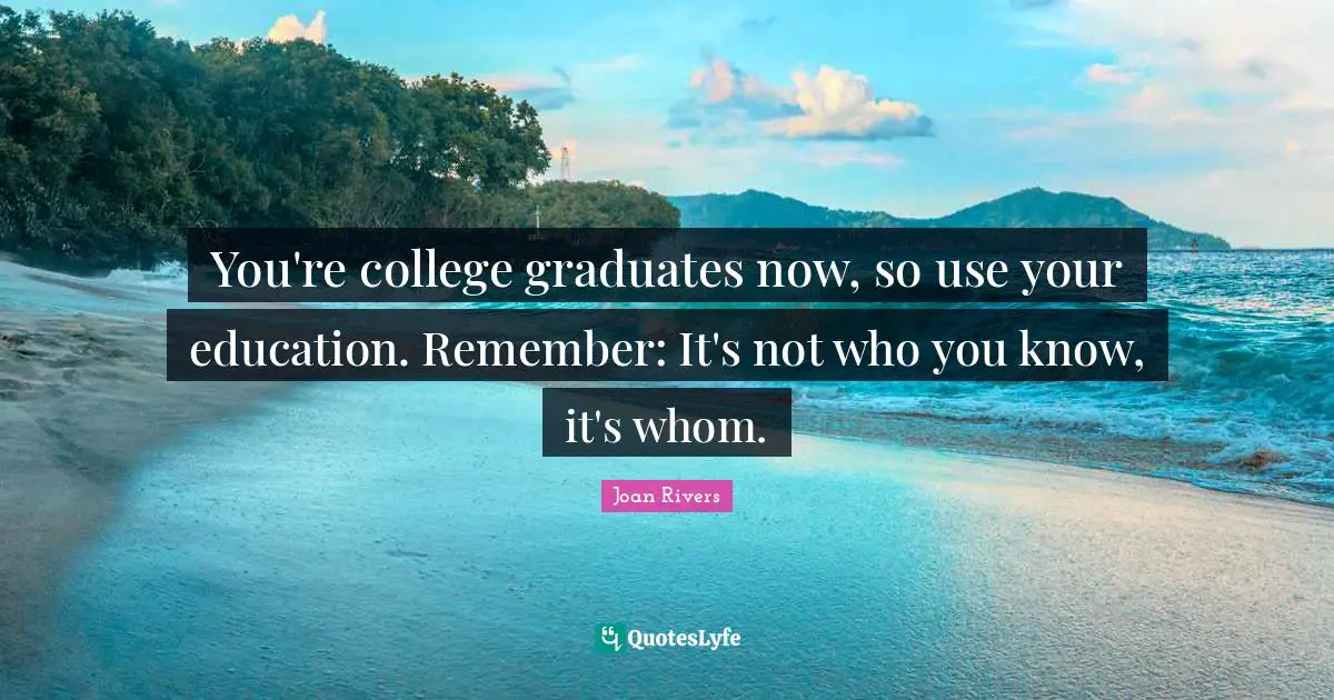 You're college graduates now, so use your education. Remember: It's not who you know, it's whom.