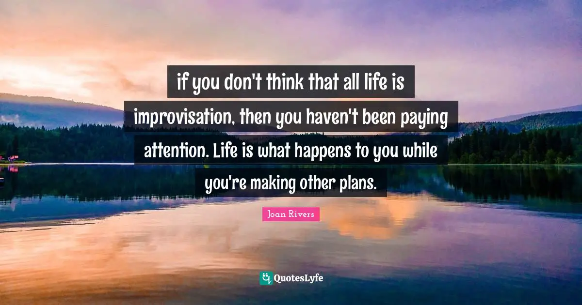 if you don't think that all life is improvisation, then you haven't been paying attention. Life is what happens to you while you're making other plans.
