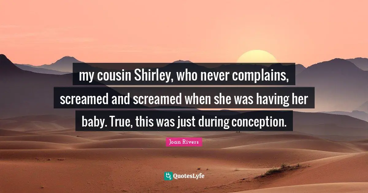 my cousin Shirley, who never complains, screamed and screamed when she was having her baby. True, this was just during conception.
