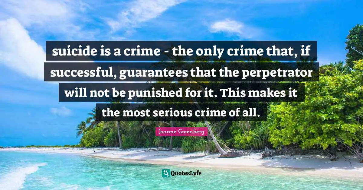 suicide is a crime - the only crime that, if successful, guarantees that the perpetrator will not be punished for it. This makes it the most serious crime of all.