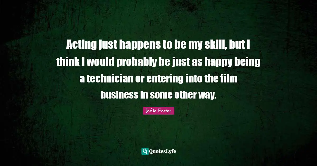 Acting just happens to be my skill, but I think I would probably be just as happy being a technician or entering into the film business in some other way.