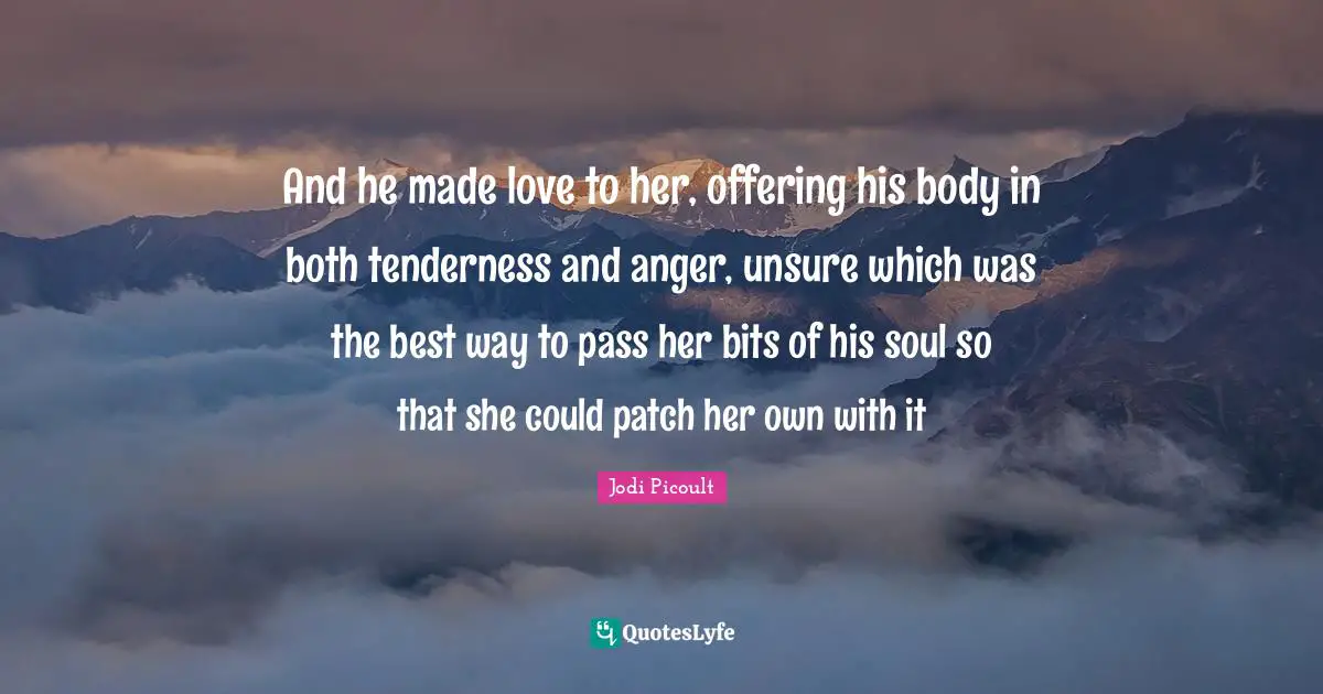 And he made love to her, offering his body in both tenderness and anger, unsure which was the best way to pass her bits of his soul so that she could patch her own with it