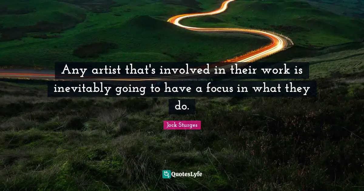 Any artist that's involved in their work is inevitably going to have a focus in what they do.