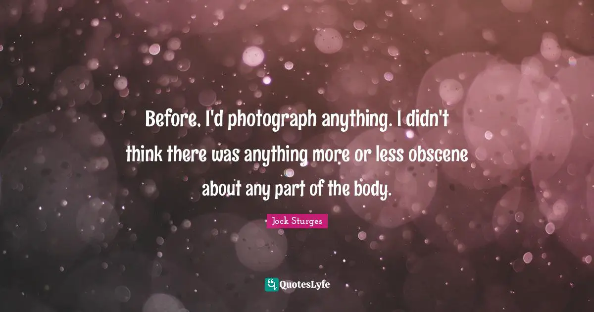 Before, I'd photograph anything. I didn't think there was anything more or less obscene about any part of the body.