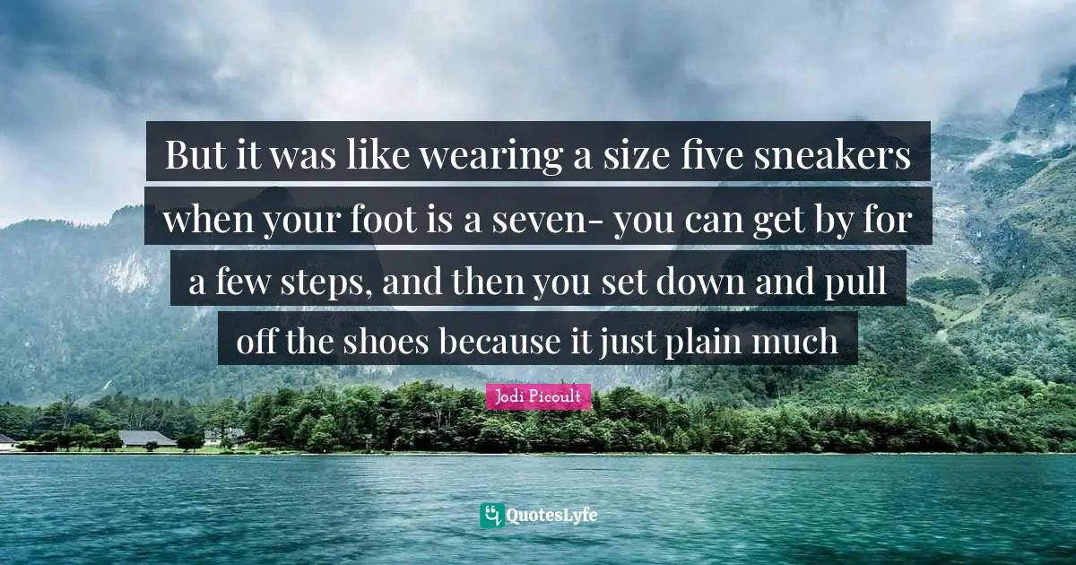 But it was like wearing a size five sneakers when your foot is a seven- you can get by for a few steps, and then you set down and pull off the shoes because it just plain much