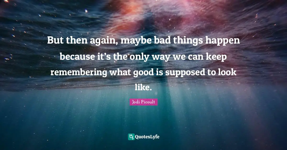 But then again, maybe bad things happen because it’s the only way we can keep remembering what good is supposed to look like.