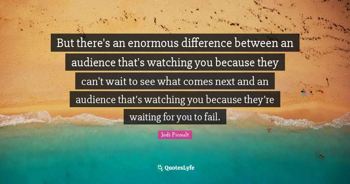 But there's an enormous difference between an audience that's watching you because they can't wait to see what comes next and an audience that's watching you because they're waiting for you to fail.