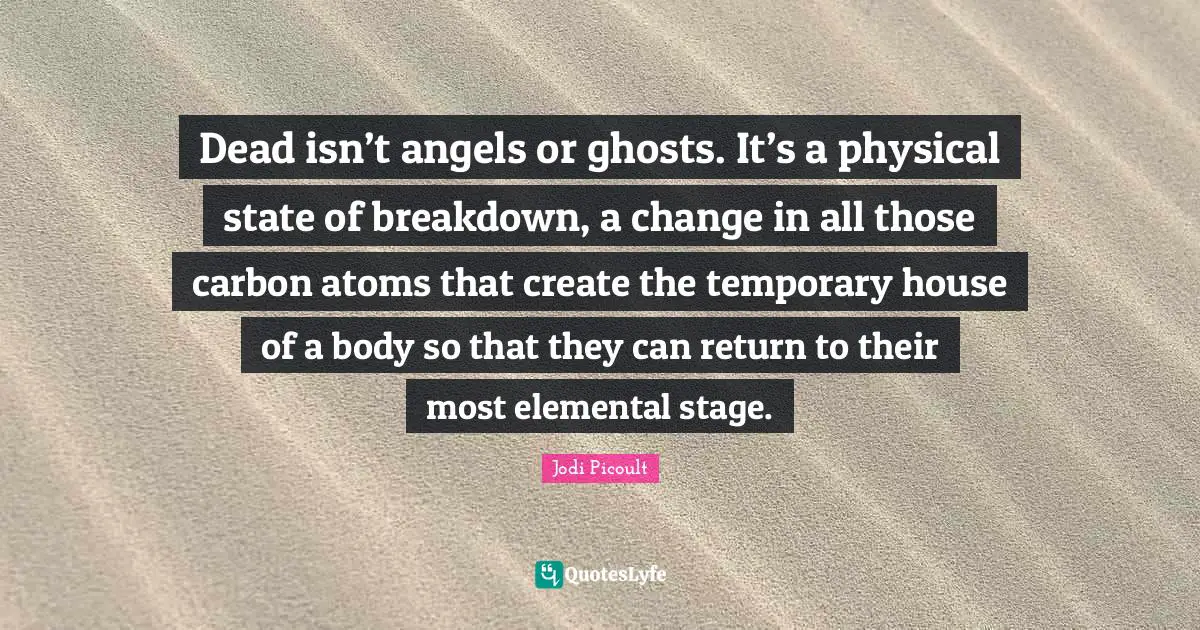 Dead isn’t angels or ghosts. It’s a physical state of breakdown, a change in all those carbon atoms that create the temporary house of a body so that they can return to their most elemental stage.