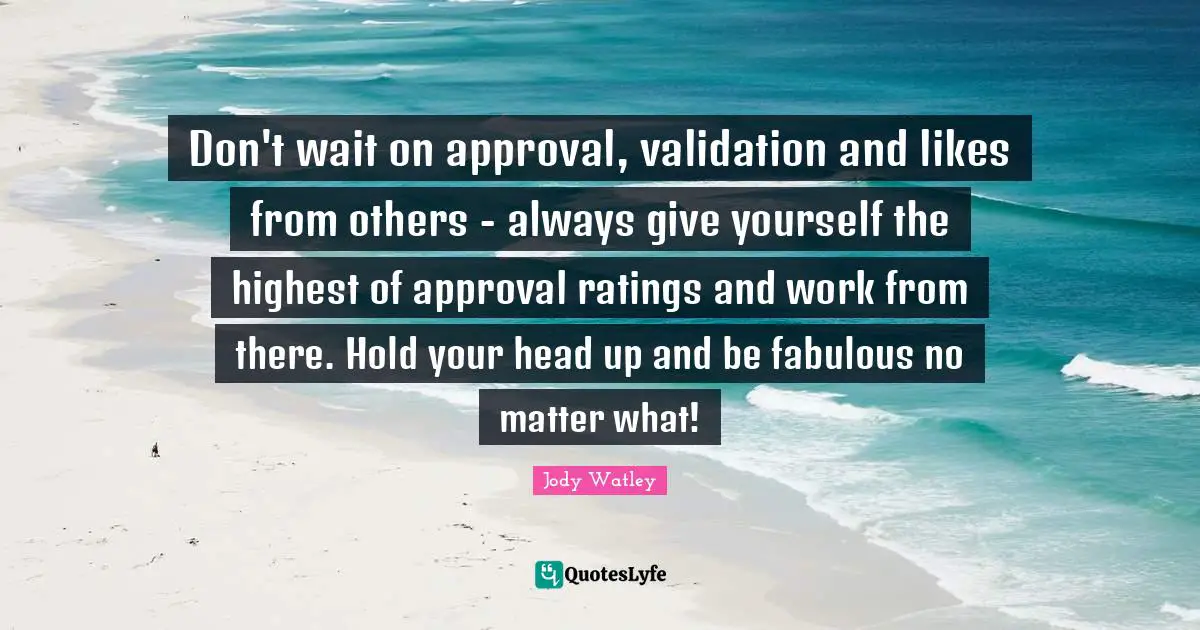 Validation Quotes: "Don't wait on approval, validation and likes from others - always give yourself the highest of approval ratings and work from there. Hold your head up and be fabulous no matter what!"