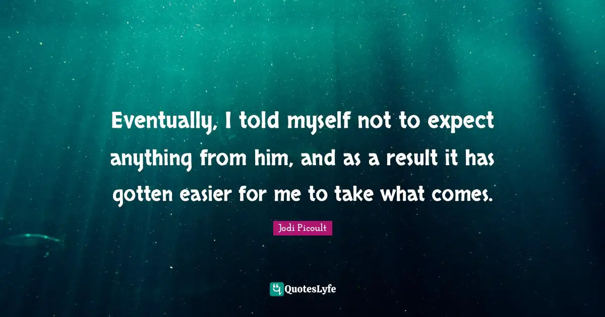 Eventually, I told myself not to expect anything from him, and as a result it has gotten easier for me to take what comes.