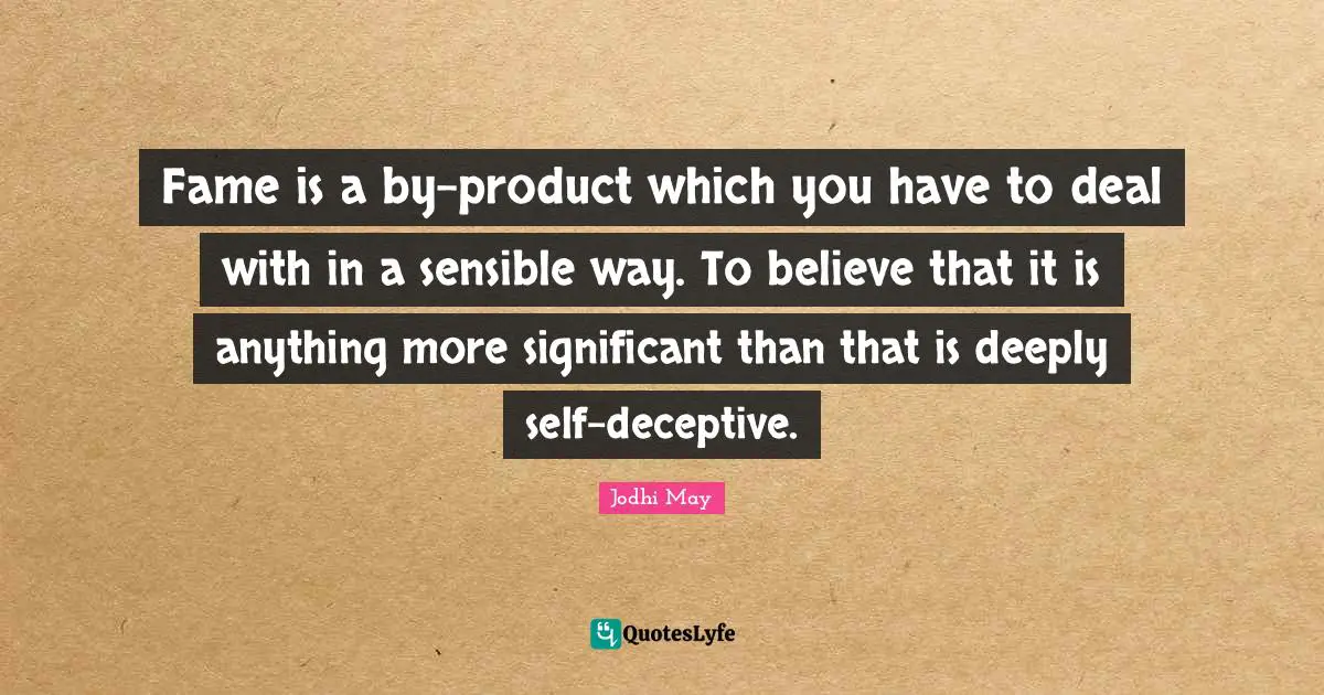 Fame is a by-product which you have to deal with in a sensible way. To believe that it is anything more significant than that is deeply self-deceptive.