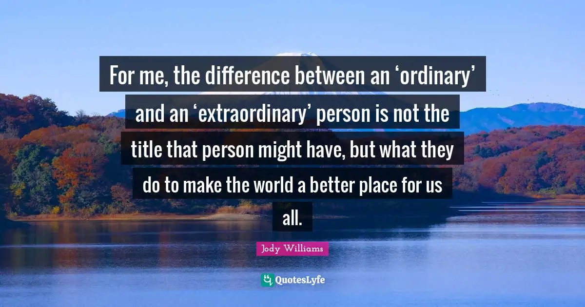 Jody Williams Quotes: "For me, the difference between an ‘ordinary’ and an ‘extraordinary’ person is not the title that person might have, but what they do to make the world a better place for us all."