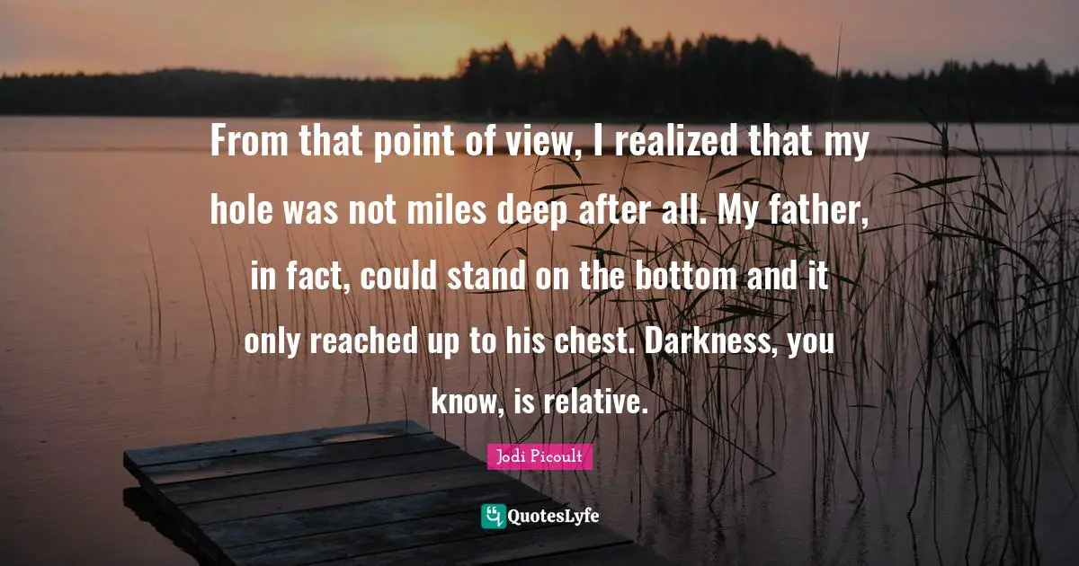 From that point of view, I realized that my hole was not miles deep after all. My father, in fact, could stand on the bottom and it only reached up to his chest. Darkness, you know, is relative.