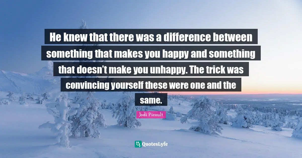 He knew that there was a difference between something that makes you happy and something that doesn’t make you unhappy. The trick was convincing yourself these were one and the same.