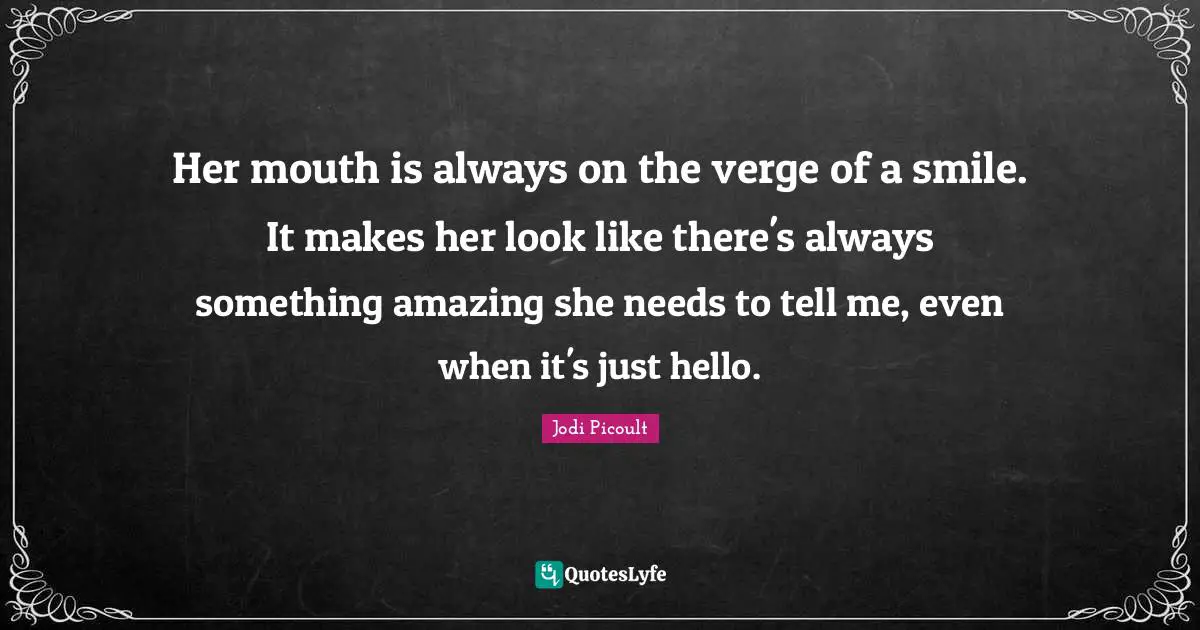 Her mouth is always on the verge of a smile. It makes her look like there's always something amazing she needs to tell me, even when it's just hello.