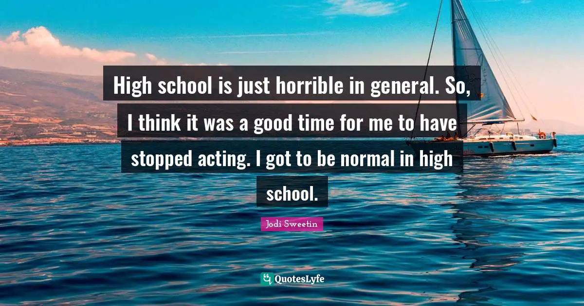 High school is just horrible in general. So, I think it was a good time for me to have stopped acting. I got to be normal in high school.