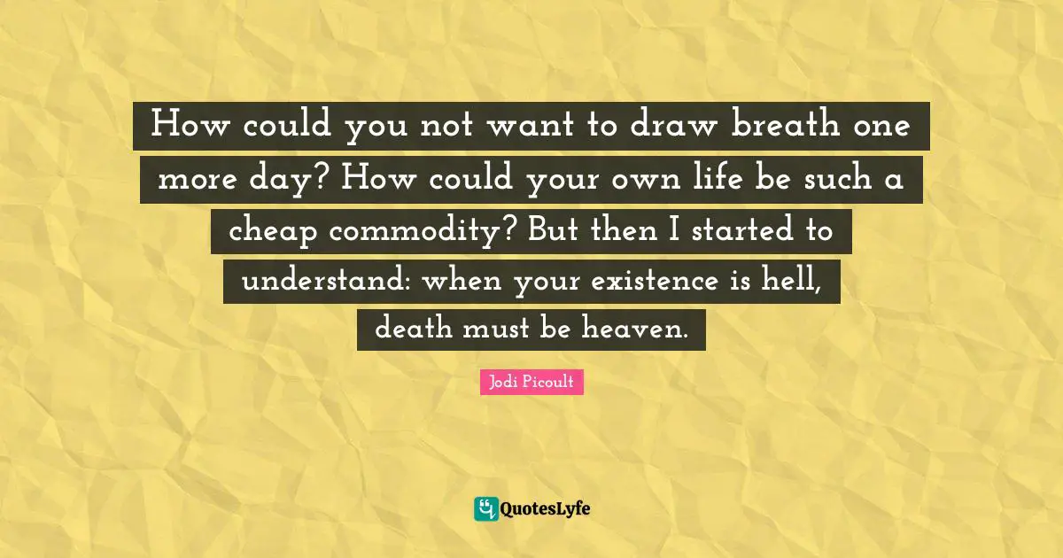 How could you not want to draw breath one more day? How could your own life be such a cheap commodity? But then I started to understand: when your existence is hell, death must be heaven.