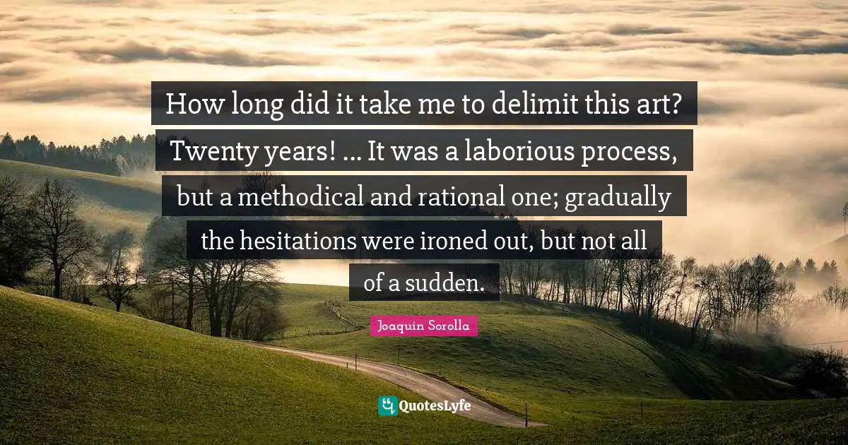 How long did it take me to delimit this art? Twenty years! ... It was a laborious process, but a methodical and rational one; gradually the hesitations were ironed out, but not all of a sudden.