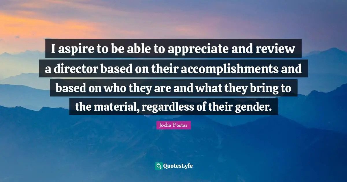 I aspire to be able to appreciate and review a director based on their accomplishments and based on who they are and what they bring to the material, regardless of their gender.