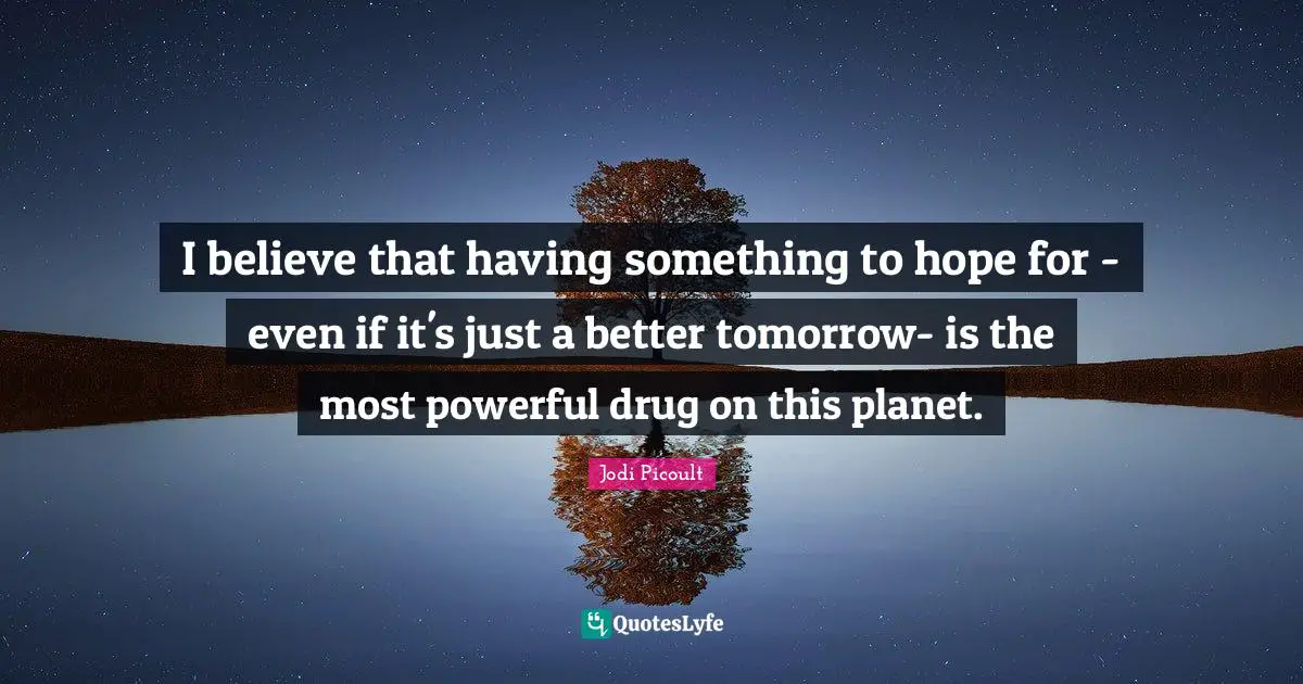 I believe that having something to hope for - even if it's just a better tomorrow- is the most powerful drug on this planet.