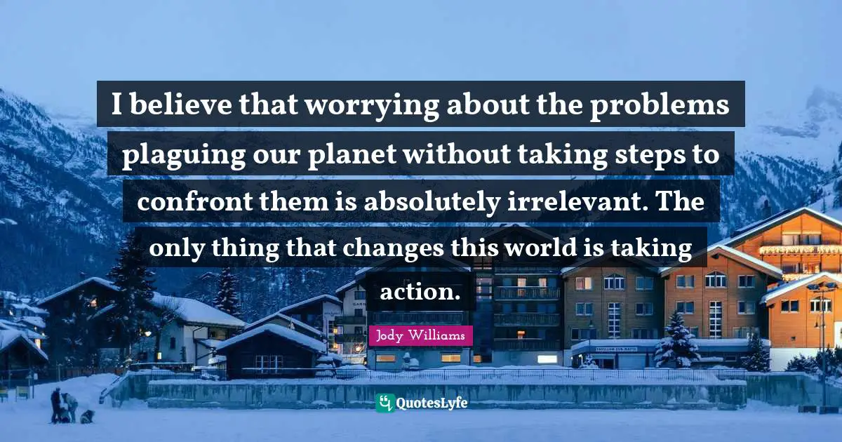 Jody Williams Quotes: "I believe that worrying about the problems plaguing our planet without taking steps to confront them is absolutely irrelevant. The only thing that changes this world is taking action."