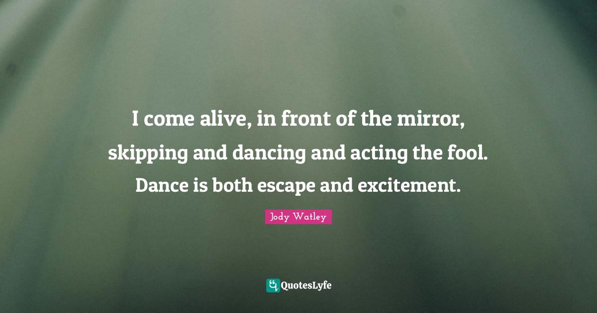 I come alive, in front of the mirror, skipping and dancing and acting the fool. Dance is both escape and excitement.