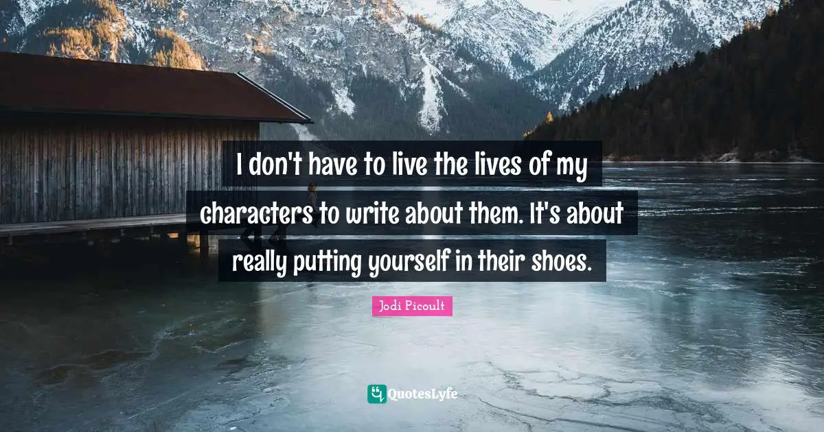 I don't have to live the lives of my characters to write about them. It's about really putting yourself in their shoes.