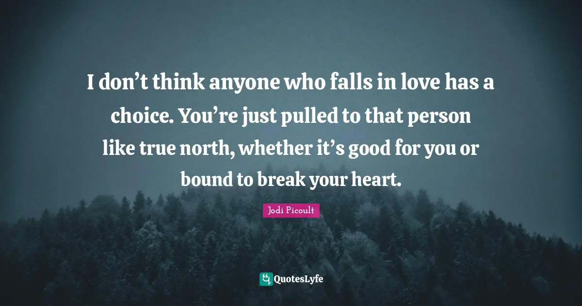 I don’t think anyone who falls in love has a choice. You’re just pulled to that person like true north, whether it’s good for you or bound to break your heart.