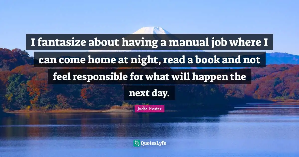 I fantasize about having a manual job where I can come home at night, read a book and not feel responsible for what will happen the next day.