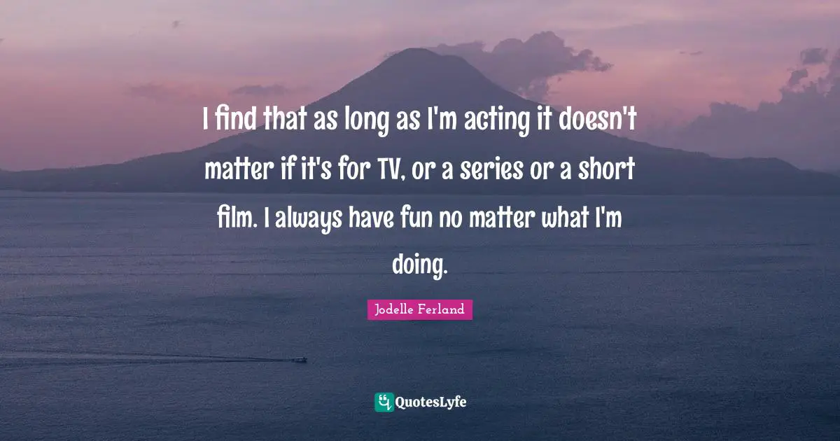 I find that as long as I'm acting it doesn't matter if it's for TV, or a series or a short film. I always have fun no matter what I'm doing.