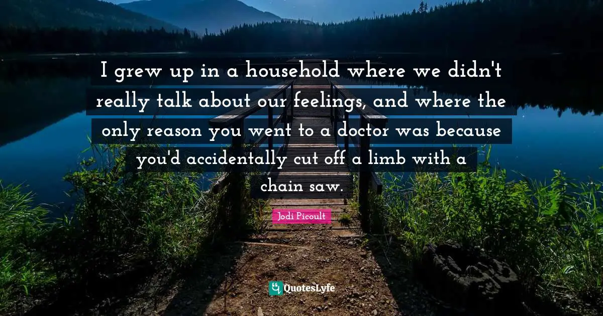 I grew up in a household where we didn't really talk about our feelings, and where the only reason you went to a doctor was because you'd accidentally cut off a limb with a chain saw.