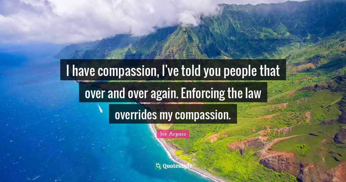 I have compassion, I've told you people that over and over again. Enforcing the law overrides my compassion.