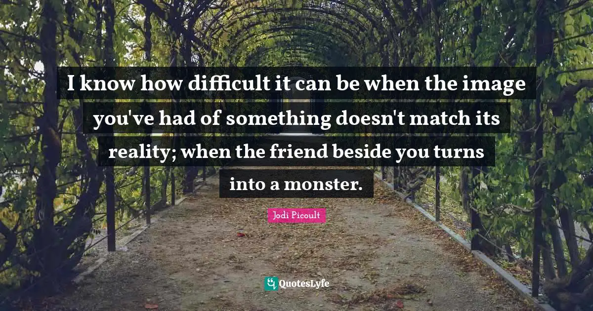 I know how difficult it can be when the image you've had of something doesn't match its reality; when the friend beside you turns into a monster.